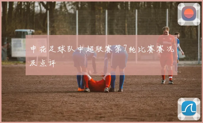 申花足球队中超联赛第7轮比赛赛况及点评