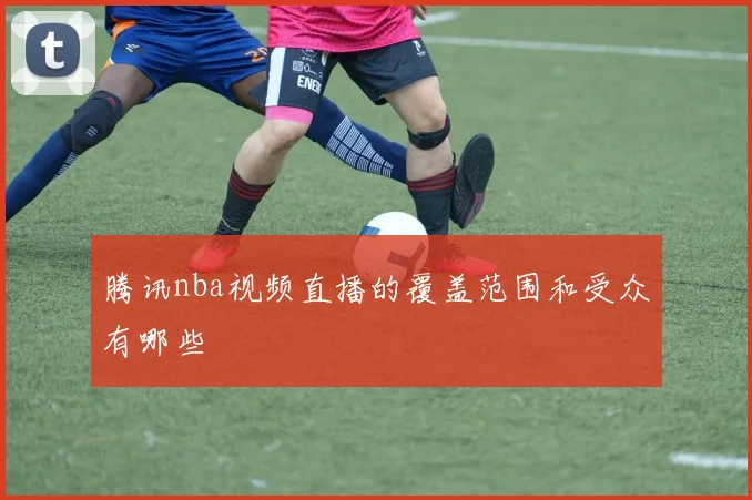 腾讯nba视频直播的覆盖范围和受众有哪些