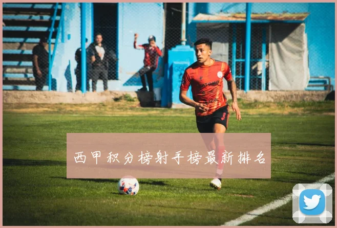西甲积分榜射手榜最新排名