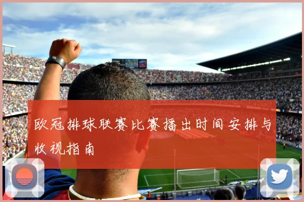 欧冠排球联赛比赛播出时间安排与收视指南