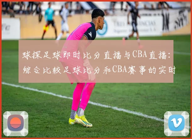 球探足球即时比分直播与CBA直播：综合比较足球比分和CBA赛事的实时更新