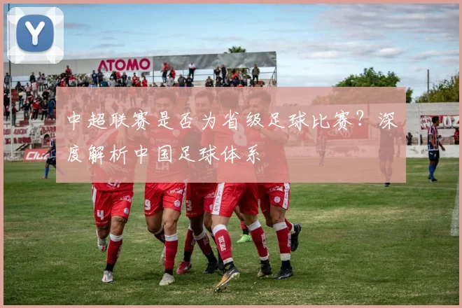 中超联赛是否为省级足球比赛?深度解析中国足球体系