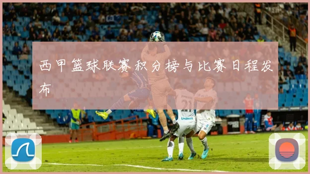 西甲篮球联赛积分榜与比赛日程发布